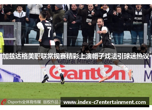 加兹达格美职联常规赛精彩上演帽子戏法引球迷热议