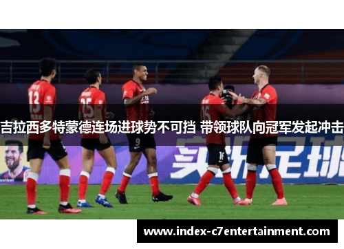 吉拉西多特蒙德连场进球势不可挡 带领球队向冠军发起冲击 吉拉西多特蒙德连场进球势不可挡 带领球队向冠军发起冲击