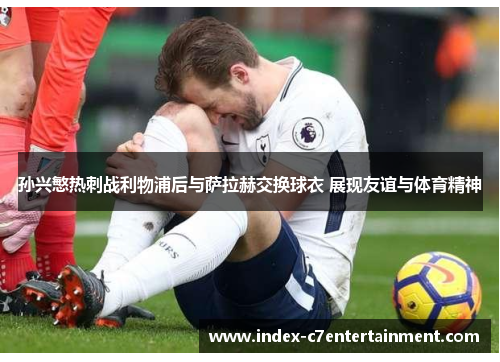 孙兴慜热刺战利物浦后与萨拉赫交换球衣 展现友谊与体育精神