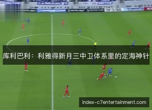 库利巴利:利雅得新月三中卫体系里的定海神针 库利巴利:利雅得新月三中卫体系里的定海神针